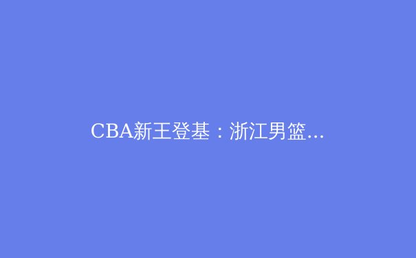 CBA新王登基：浙江男篮崛起背后的战术革命与青训密码