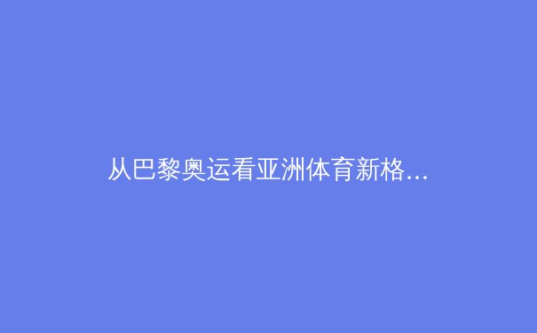 从巴黎奥运看亚洲体育新格局：中日韩竞技版图的重构与挑战 - 2