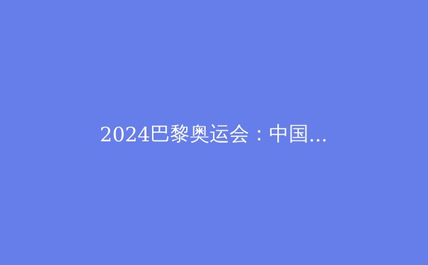 2024巴黎奥运会：中国军团夺金热点与黑马项目深度解析 - 3