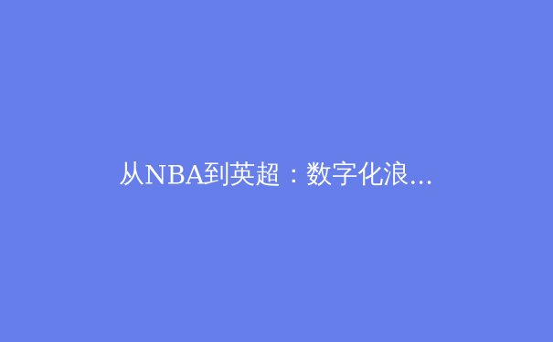 从NBA到英超：数字化浪潮如何重塑现代体育观赛体验 - 2