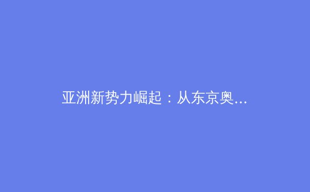 亚洲新势力崛起：从东京奥运看亚洲体育格局重塑 - 4