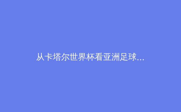 从卡塔尔世界杯看亚洲足球崛起：战术革新与青训体系的双重革命