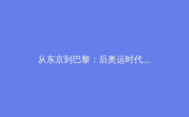从东京到巴黎：后奥运时代亚洲竞技体育的战略转向与商业新局 - 2