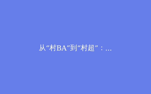 从“村BA”到“村超”：中国草根体育的狂欢与职业体育的冷思考 - 4