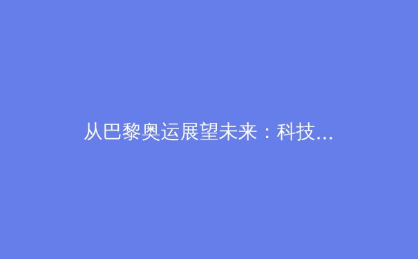 从巴黎奥运展望未来：科技赋能如何重塑竞技体育新格局 - 3