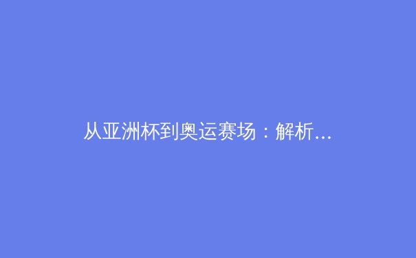 从亚洲杯到奥运赛场：解析现代体育竞技背后的科技革命与人文精神